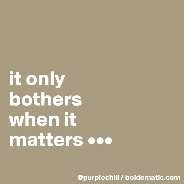 


it only
bothers
when it
matters •••
