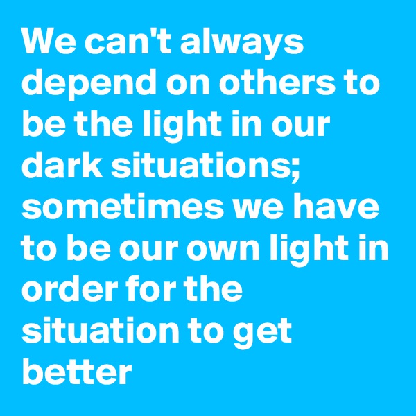 We can't always depend on others to be the light in our dark situations; sometimes we have to be our own light in order for the situation to get better 