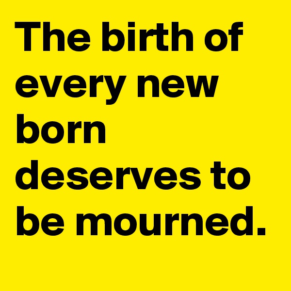 The birth of every new born deserves to be mourned. 