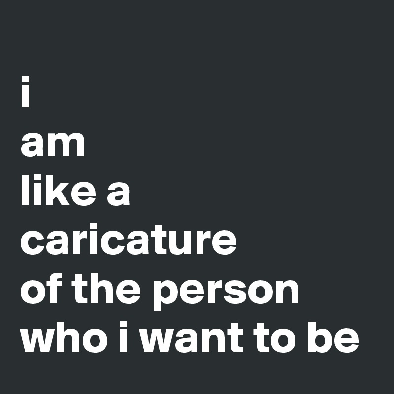 
i
am
like a 
caricature
of the person
who i want to be