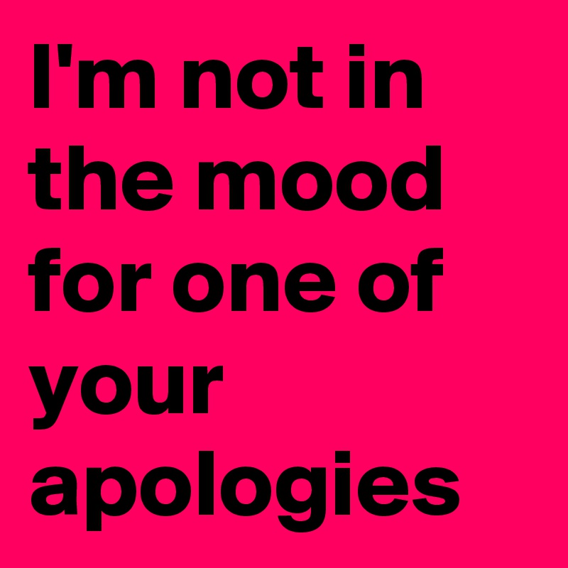 I'm not in the mood for one of your apologies