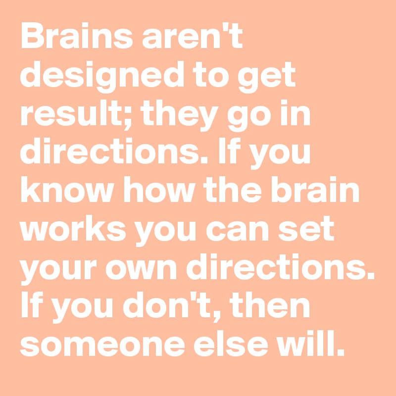 Brains aren't designed to get result; they go in directions. If you know how the brain works you can set your own directions. If you don't, then someone else will.
