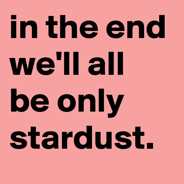 in the end we'll all be only stardust.