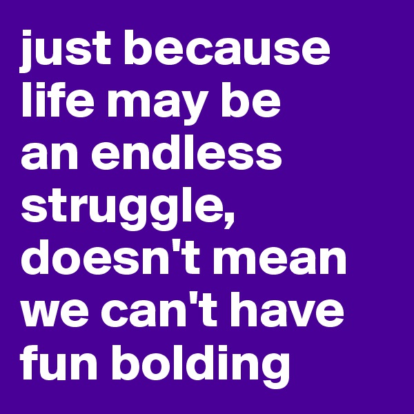 just because life may be 
an endless struggle, doesn't mean we can't have fun bolding