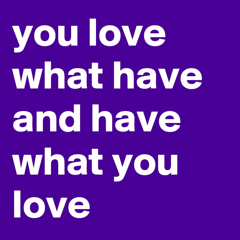 you love what have and have what you love