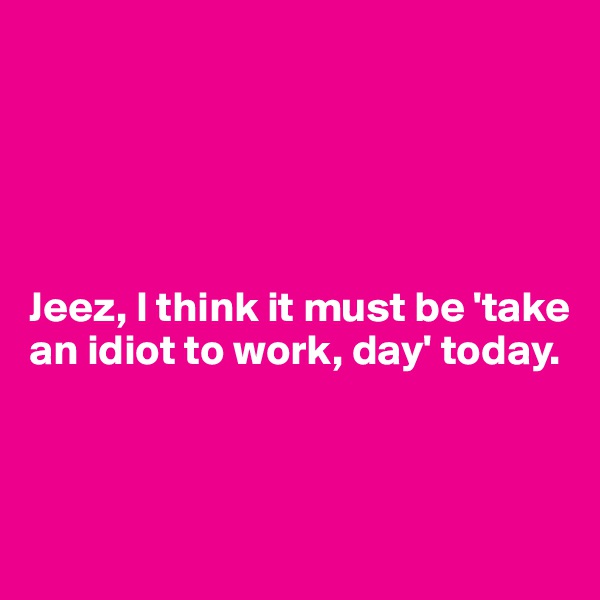 





Jeez, I think it must be 'take an idiot to work, day' today. 



