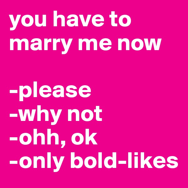you have to marry me now

-please
-why not
-ohh, ok
-only bold-likes