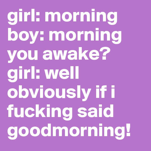 girl: morning
boy: morning you awake? 
girl: well obviously if i fucking said goodmorning! 