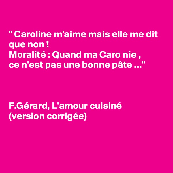 

" Caroline m'aime mais elle me dit que non ! 
Moralité : Quand ma Caro nie , 
ce n'est pas une bonne pâte ..."



F.Gérard, L'amour cuisiné 
(version corrigée) 



