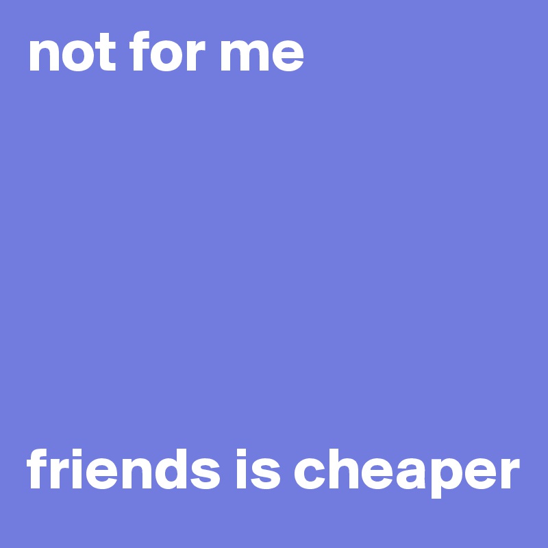 not for me






friends is cheaper