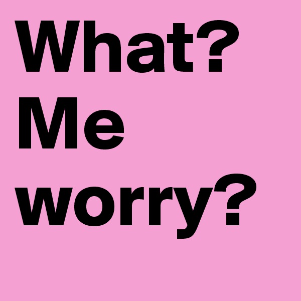 What? 
Me worry?