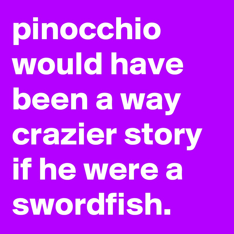 pinocchio would have been a way crazier story if he were a swordfish.