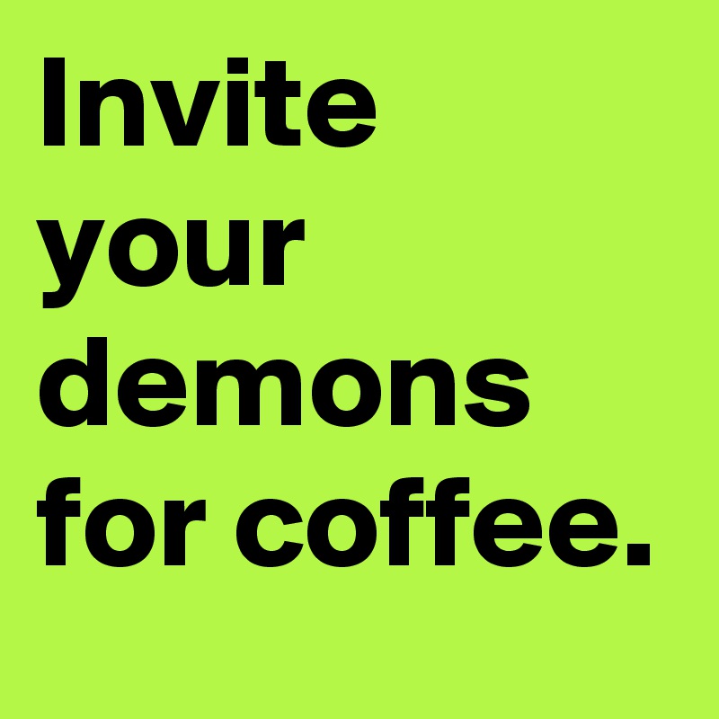 Invite your demons for coffee. 