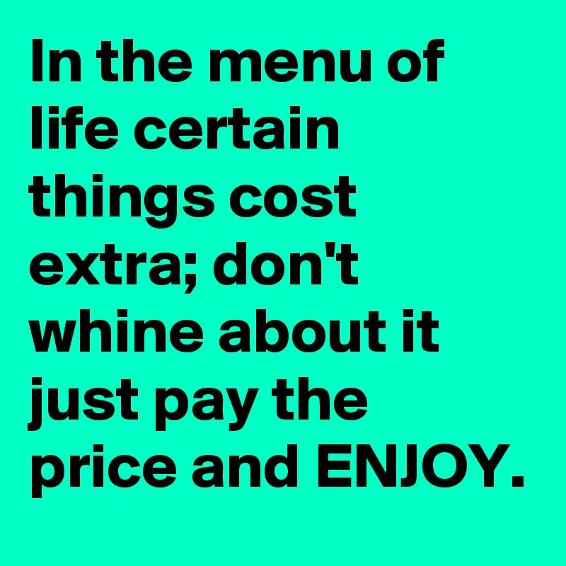 In the menu of life certain things cost extra; don't whine about it just pay the price and ENJOY.
