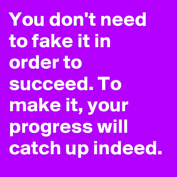 You don't need to fake it in order to succeed. To make it, your progress will catch up indeed.