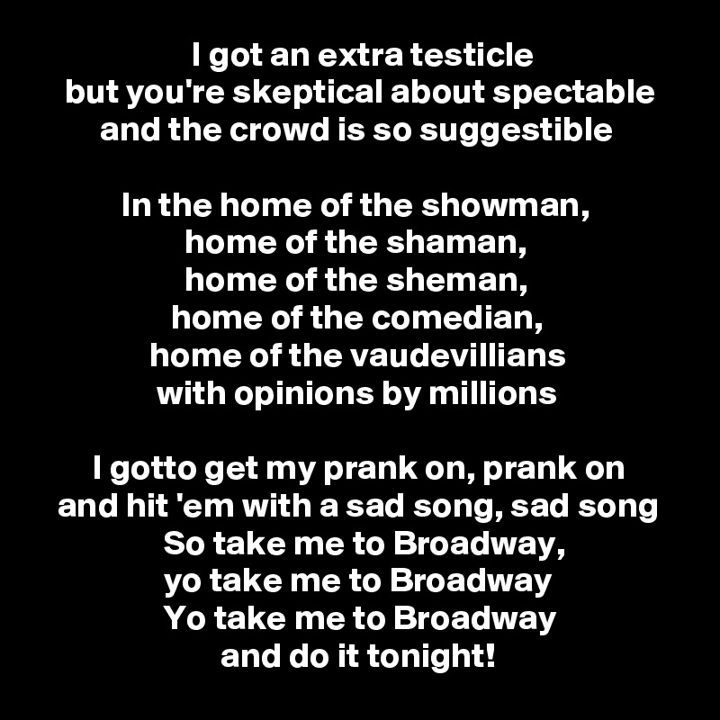                       I got an extra testicle
    but you're skeptical about spectable
         and the crowd is so suggestible

            In the home of the showman,
                     home of the shaman,
                     home of the sheman,
                   home of the comedian,
                home of the vaudevillians
                 with opinions by millions

        I gotto get my prank on, prank on
   and hit 'em with a sad song, sad song
                  So take me to Broadway,
                  yo take me to Broadway
                  Yo take me to Broadway
                          and do it tonight!