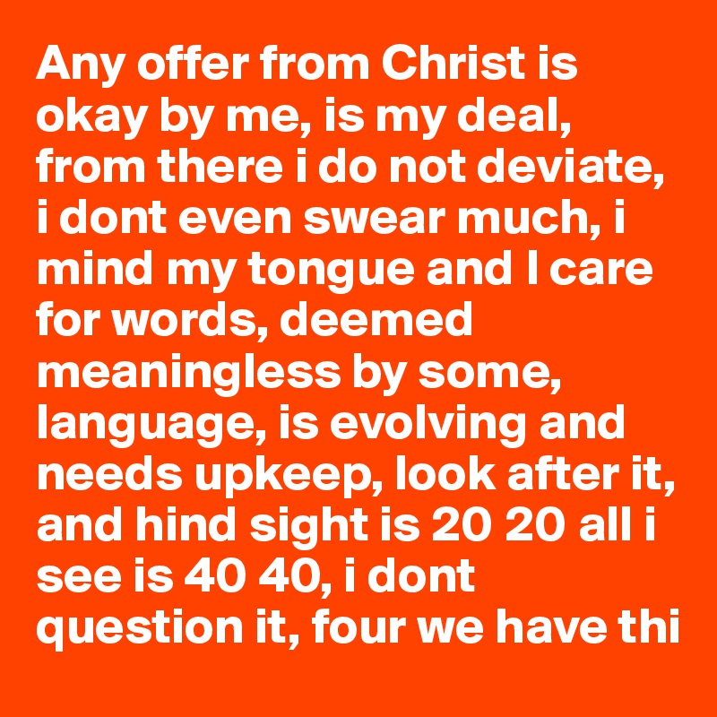 Any offer from Christ is okay by me, is my deal, from there i do not deviate, i dont even swear much, i mind my tongue and I care for words, deemed meaningless by some, language, is evolving and needs upkeep, look after it, and hind sight is 20 20 all i see is 40 40, i dont question it, four we have thi 