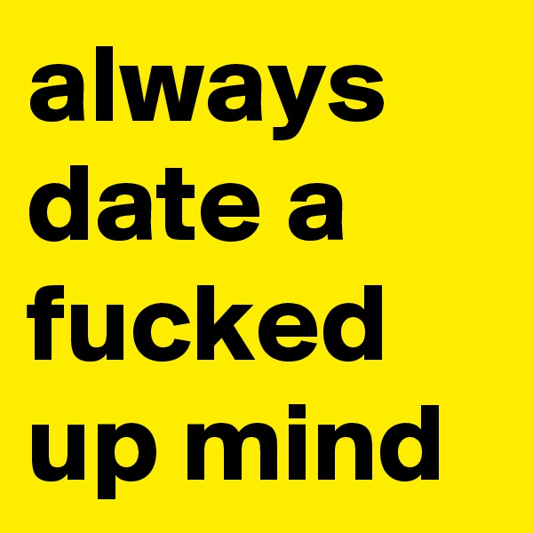 always date a fucked up mind
