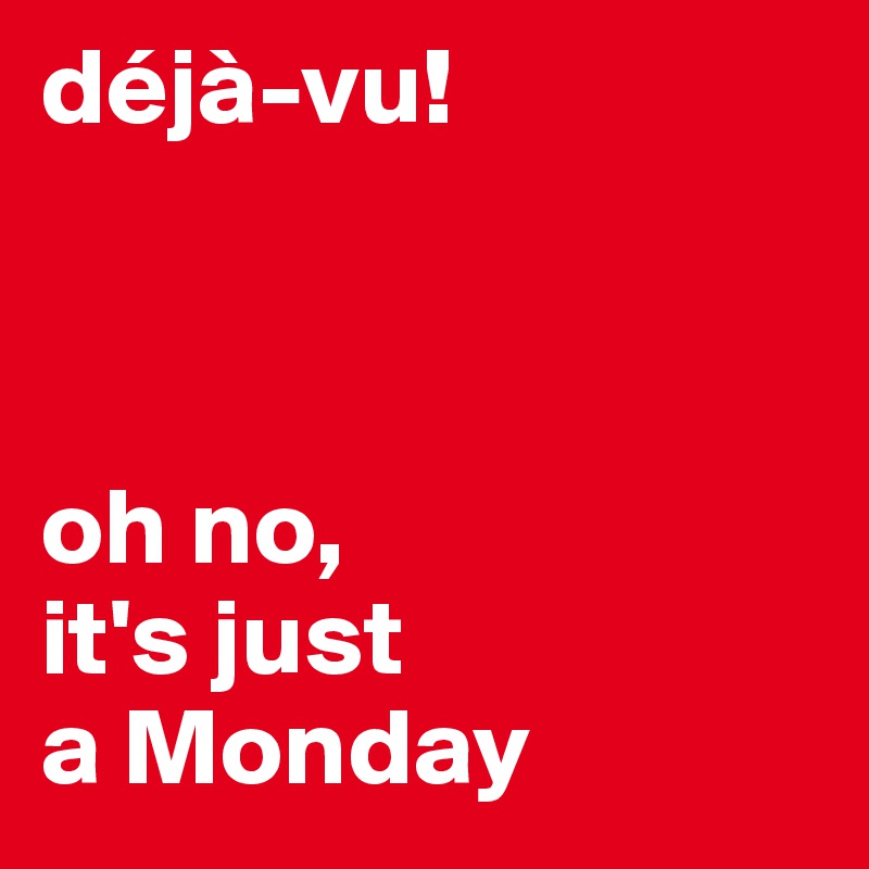 déjà-vu! 



oh no, 
it's just 
a Monday