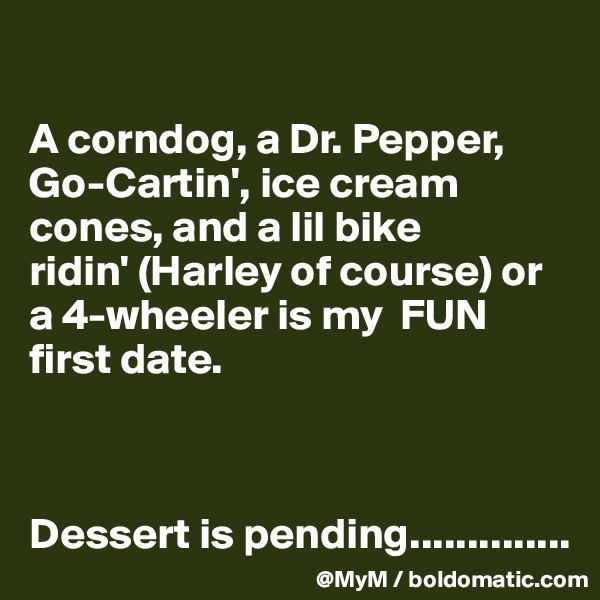 

A corndog, a Dr. Pepper, Go-Cartin', ice cream cones, and a lil bike ridin' (Harley of course) or a 4-wheeler is my  FUN  first date. 



Dessert is pending..............