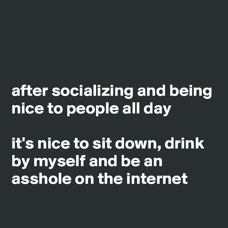 



after socializing and being nice to people all day

it's nice to sit down, drink by myself and be an asshole on the internet
