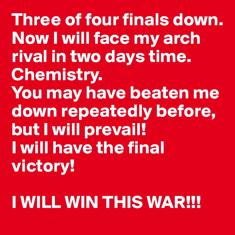 Three of four finals down. 
Now I will face my arch rival in two days time. 
Chemistry. 
You may have beaten me down repeatedly before, but I will prevail! 
I will have the final victory! 

I WILL WIN THIS WAR!!! 