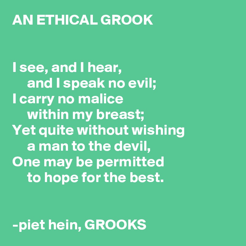 AN ETHICAL GROOK


I see, and I hear,
     and I speak no evil;
I carry no malice
     within my breast;
Yet quite without wishing
     a man to the devil,
One may be permitted
     to hope for the best.


-piet hein, GROOKS