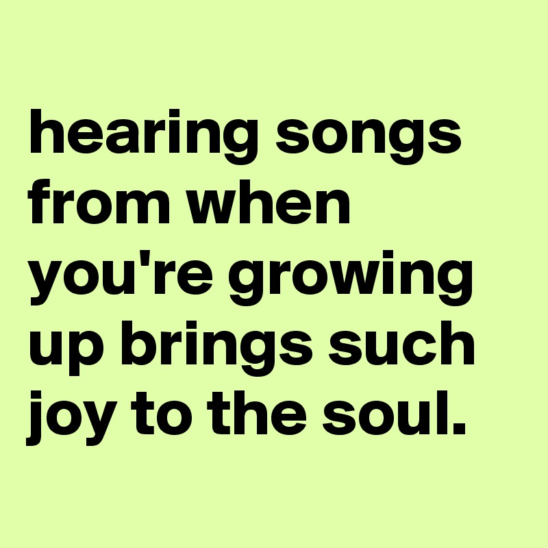 
hearing songs from when you're growing up brings such joy to the soul.

