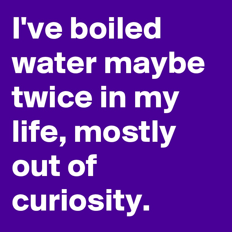 I've boiled water maybe twice in my life, mostly out of curiosity.