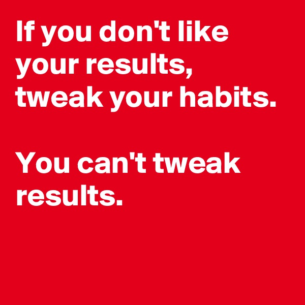 If you don't like your results, 
tweak your habits. 

You can't tweak results.

