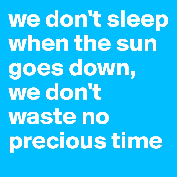 we don't sleep when the sun goes down, we don't waste no precious time