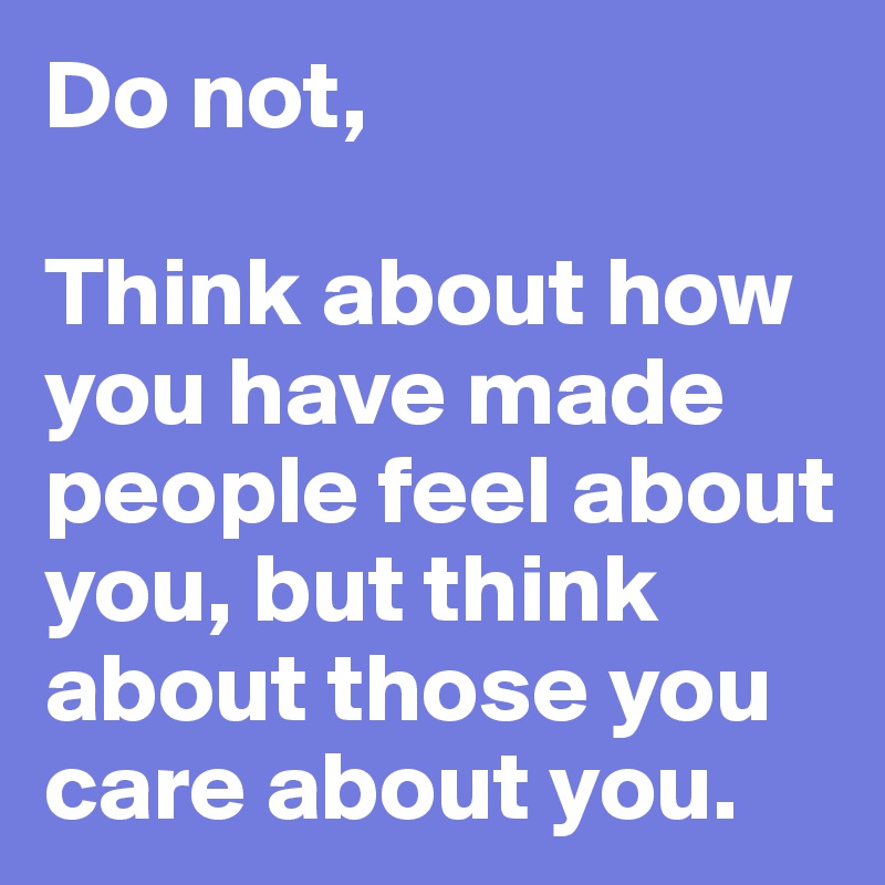Do not,

Think about how you have made people feel about you, but think about those you care about you.