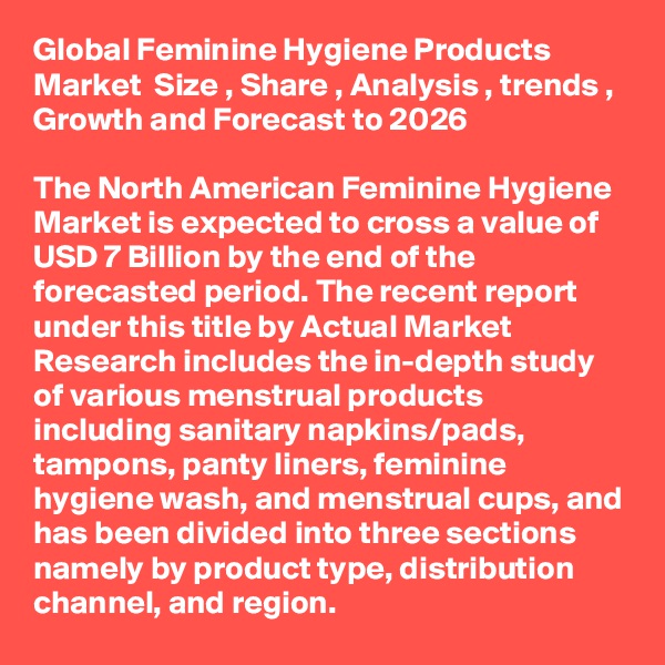 Global Feminine Hygiene Products Market  Size , Share , Analysis , trends , Growth and Forecast to 2026

The North American Feminine Hygiene Market is expected to cross a value of USD 7 Billion by the end of the forecasted period. The recent report under this title by Actual Market Research includes the in-depth study of various menstrual products including sanitary napkins/pads, tampons, panty liners, feminine hygiene wash, and menstrual cups, and has been divided into three sections namely by product type, distribution channel, and region. 