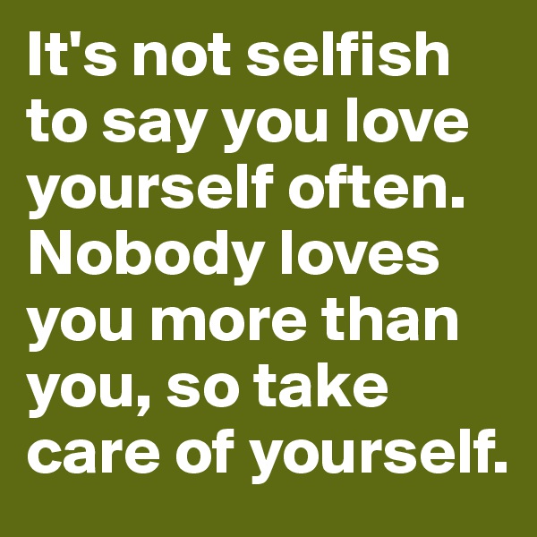 It's not selfish to say you love yourself often. Nobody loves you more than you, so take care of yourself.