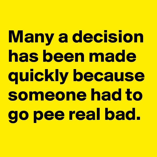 
Many a decision has been made quickly because someone had to go pee real bad.