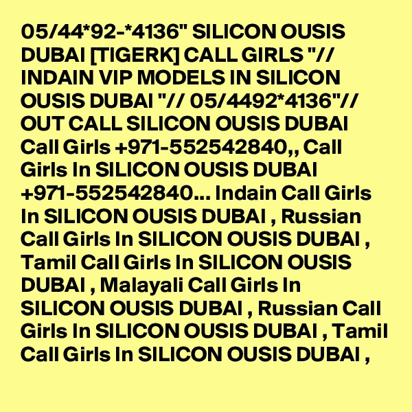 05/44*92-*4136" SILICON OUSIS DUBAI [TIGERK] CALL GIRLS "// INDAIN VIP MODELS IN SILICON OUSIS DUBAI "// 05/4492*4136"// OUT CALL SILICON OUSIS DUBAI  Call Girls +971-552542840,, Call Girls In SILICON OUSIS DUBAI +971-552542840... Indain Call Girls In SILICON OUSIS DUBAI , Russian Call Girls In SILICON OUSIS DUBAI , Tamil Call Girls In SILICON OUSIS DUBAI , Malayali Call Girls In SILICON OUSIS DUBAI , Russian Call Girls In SILICON OUSIS DUBAI , Tamil Call Girls In SILICON OUSIS DUBAI , 
