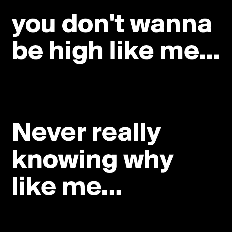 you don't wanna be high like me...


Never really knowing why like me...