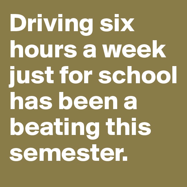 Driving six hours a week just for school has been a beating this semester. 
