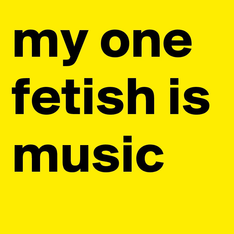 my one fetish is music