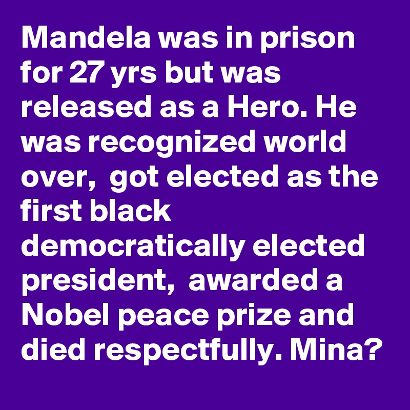 Mandela was in prison for 27 yrs but was released as a Hero. He was recognized world over,  got elected as the first black democratically elected president,  awarded a Nobel peace prize and died respectfully. Mina?