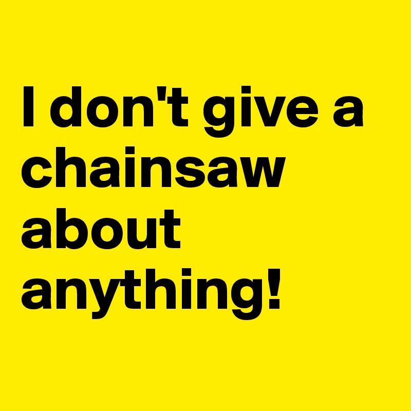 
I don't give a chainsaw about anything!

