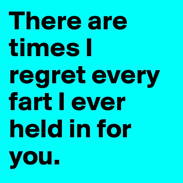 There are times I regret every fart I ever held in for you.