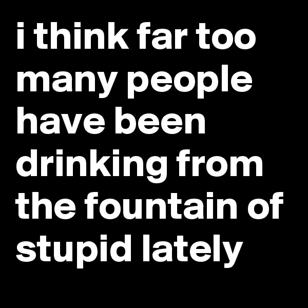 i think far too many people have been drinking from the fountain of stupid lately