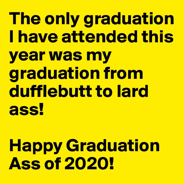 The only graduation I have attended this year was my graduation from dufflebutt to lard ass!

Happy Graduation Ass of 2020!