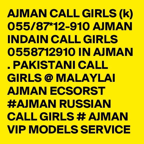 AJMAN CALL GIRLS (k) 055/87*12-910 AJMAN INDAIN CALL GIRLS 0558712910 IN AJMAN . PAKISTANI CALL GIRLS @ MALAYLAI AJMAN ECSORST #AJMAN RUSSIAN CALL GIRLS # AJMAN VIP MODELS SERVICE 