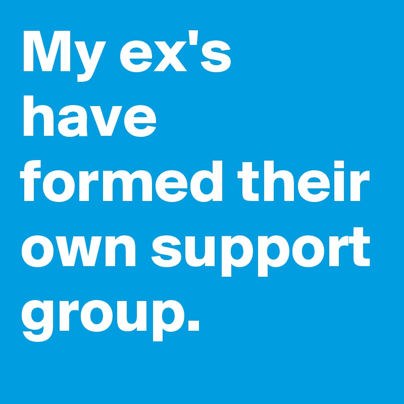 My ex's have formed their own support group.