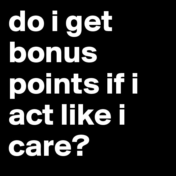 do i get bonus points if i act like i care?