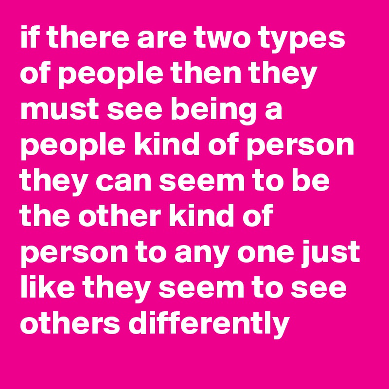 if there are two types of people then they must see being a people kind of person they can seem to be the other kind of person to any one just like they seem to see others differently