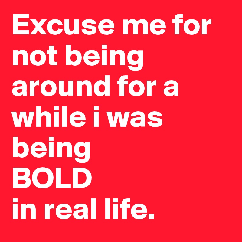 Excuse me for not being around for a while i was being
BOLD 
in real life. 