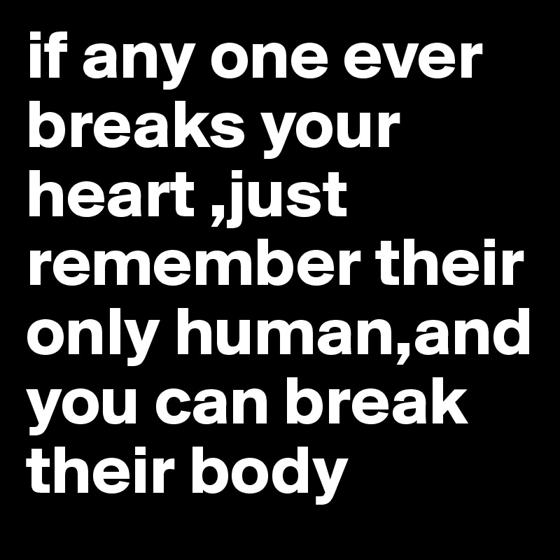 if any one ever breaks your heart ,just remember their only human,and you can break their body